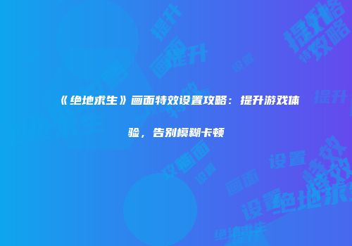 《绝地求生》画面特效设置攻略：提升游戏体验，告别模糊卡顿