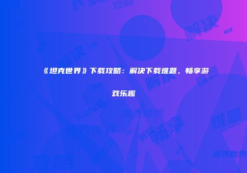 《坦克世界》下载攻略：解决下载难题，畅享游戏乐趣