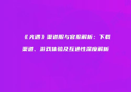 《光遇》渠道服与官服解析：下载渠道、游戏体验及互通性深度解析