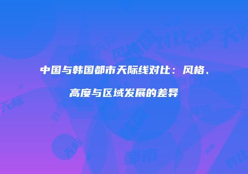 中国与韩国都市天际线对比：风格、高度与区域发展的差异