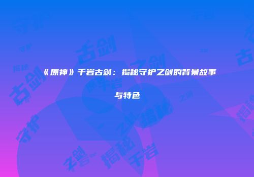 《原神》千岩古剑：揭秘守护之剑的背景故事与特色