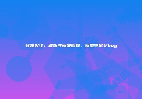 穿越火线：解析与解决断网、新图等常见bug