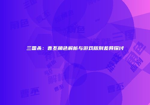 三国杀：曹丕角色解析与游戏版别差异探讨