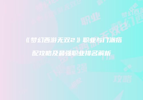 《梦幻西游无双2》职业与门派搭配攻略及最强职业排名解析