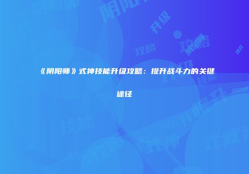《阴阳师》式神技能升级攻略：提升战斗力的关键途径