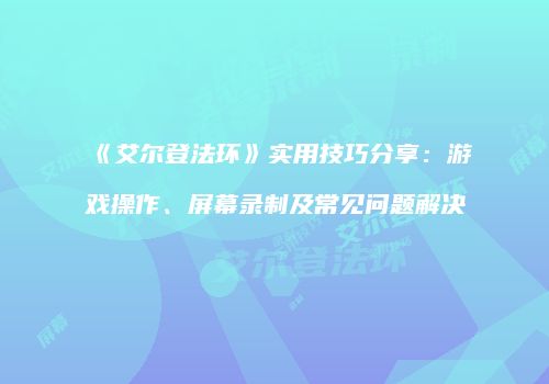 《艾尔登法环》实用技巧分享：游戏操作、屏幕录制及常见问题解决