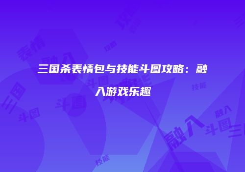三国杀表情包与技能斗图攻略：融入游戏乐趣