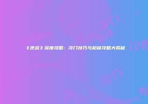 《逆战》深度攻略：冷门技巧与枪械攻略大揭秘