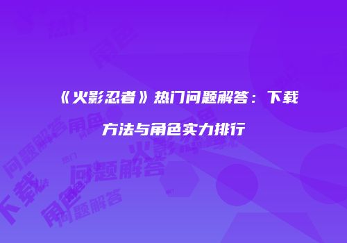 《火影忍者》热门问题解答：下载方法与角色实力排行