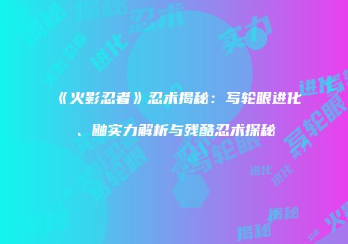 《火影忍者》忍术揭秘：写轮眼进化、鼬实力解析与残酷忍术探秘