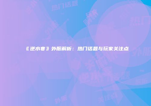 《逆水寒》外服解析：热门话题与玩家关注点