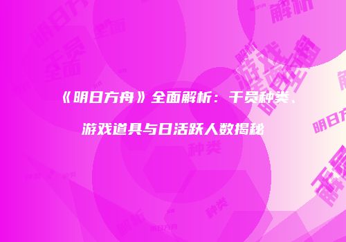 《明日方舟》全面解析：干员种类、游戏道具与日活跃人数揭秘