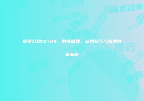 最终幻想15与14：剧情梳理、游戏技巧与背景故事解析