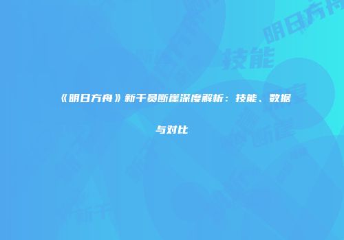 《明日方舟》新干员断崖深度解析：技能、数据与对比