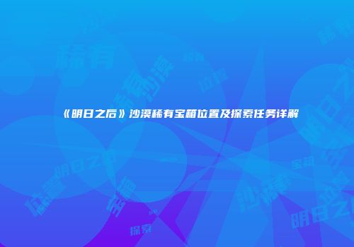 《明日之后》沙漠稀有宝箱位置及探索任务详解