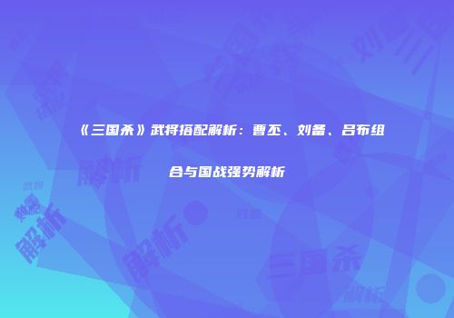 《三国杀》武将搭配解析：曹丕、刘备、吕布组合与国战强势解析
