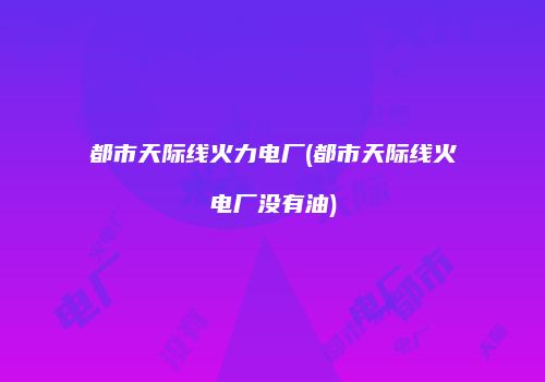 都市天际线火力电厂(都市天际线火电厂没有油)
