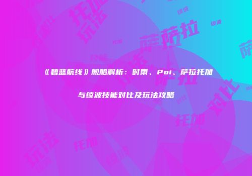《碧蓝航线》舰船解析：时雨、Poi、萨拉托加与绫波技能对比及玩法攻略
