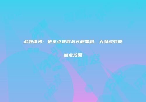 战舰世界：研发点获取与分配策略，大和战列舰加点攻略