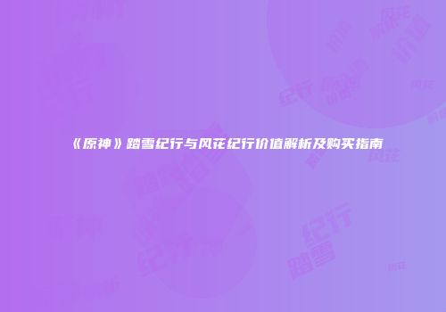 《原神》踏雪纪行与风花纪行价值解析及购买指南
