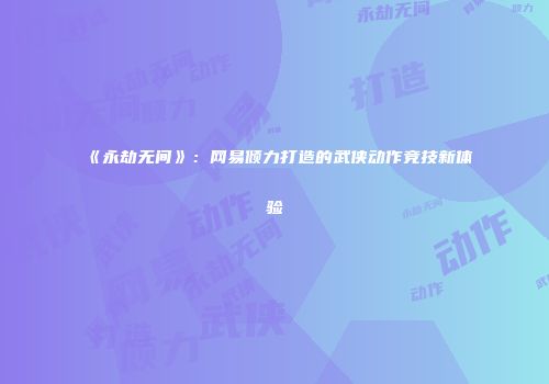 《永劫无间》：网易倾力打造的武侠动作竞技新体验
