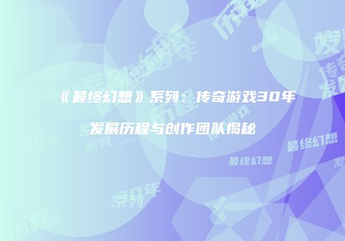 《最终幻想》系列：传奇游戏30年发展历程与创作团队揭秘