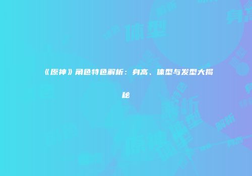 《原神》角色特色解析：身高、体型与发型大揭秘