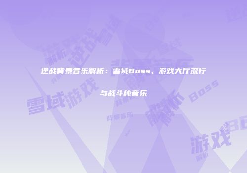 逆战背景音乐解析：雪域Boss、游戏大厅流行与战斗纯音乐