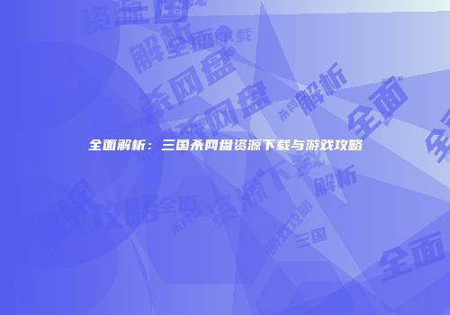 全面解析：三国杀网盘资源下载与游戏攻略