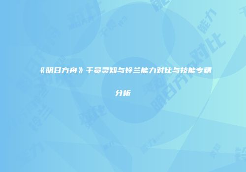 《明日方舟》干员灵知与铃兰能力对比与技能专精分析