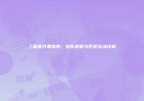 三国杀开黑指南：组队策略与匹配玩法详解