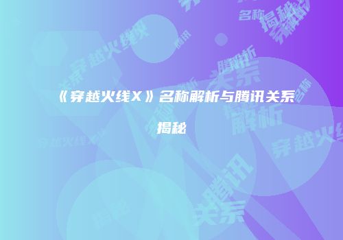 《穿越火线X》名称解析与腾讯关系揭秘