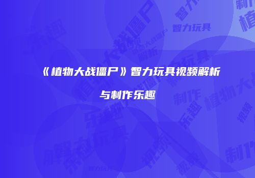 《植物大战僵尸》智力玩具视频解析与制作乐趣