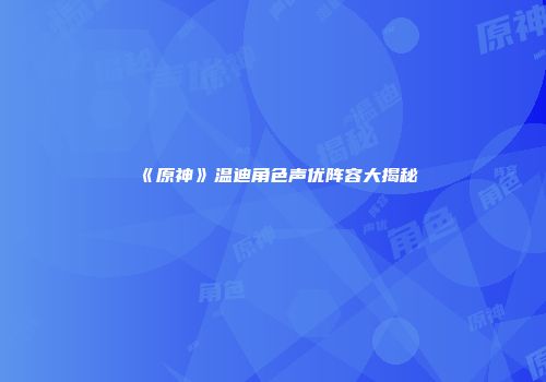 《原神》温迪角色声优阵容大揭秘