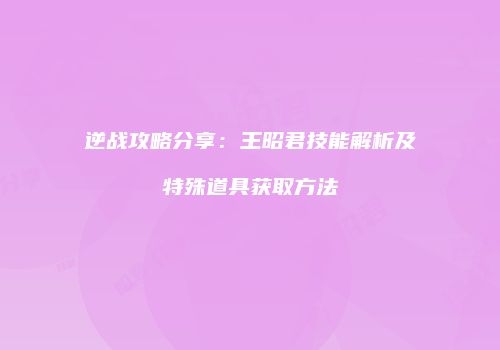 逆战攻略分享：王昭君技能解析及特殊道具获取方法