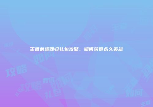 王者荣耀回归礼包攻略：如何获得永久英雄