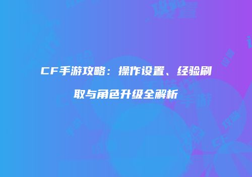 CF手游攻略：操作设置、经验刷取与角色升级全解析