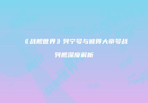 《战舰世界》列宁号与彼得大帝号战列舰深度解析