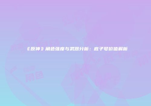 《原神》角色强度与武器分析：底子号价值解析