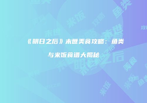 《明日之后》末世美食攻略：鱼类与米饭食谱大揭秘