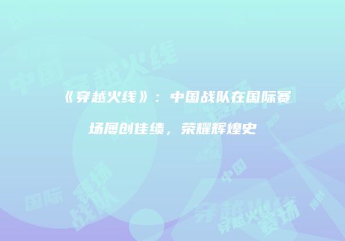 《穿越火线》：中国战队在国际赛场屡创佳绩，荣耀辉煌史
