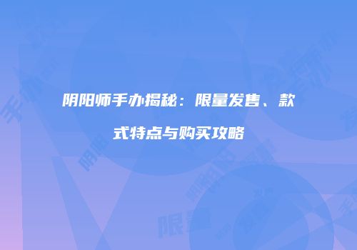 阴阳师手办揭秘：限量发售、款式特点与购买攻略
