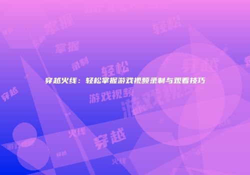 穿越火线：轻松掌握游戏视频录制与观看技巧
