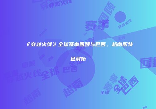 《穿越火线》全球赛事回顾与巴西、越南服特色解析