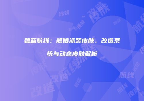 碧蓝航线：舰娘泳装皮肤、改造系统与动态皮肤解析