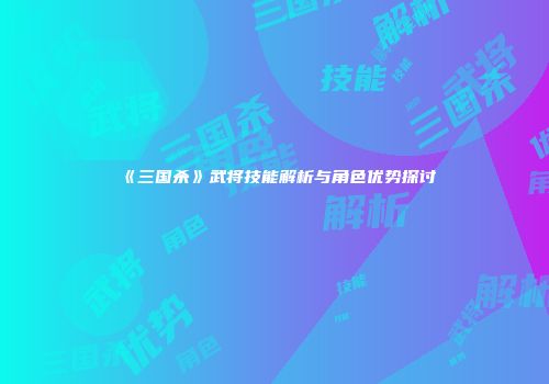 《三国杀》武将技能解析与角色优势探讨