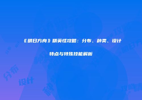 《明日方舟》精英怪攻略：分布、种类、设计特点与特殊技能解析