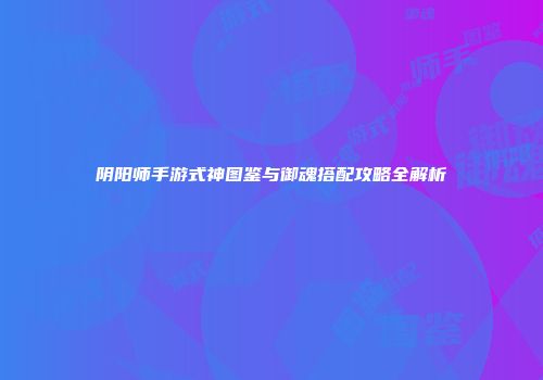 阴阳师手游式神图鉴与御魂搭配攻略全解析