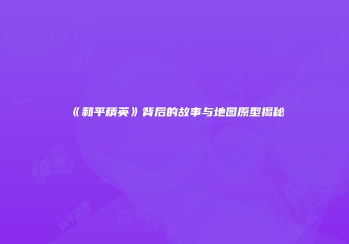 《和平精英》背后的故事与地图原型揭秘