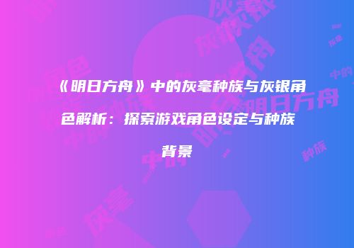 《明日方舟》中的灰毫种族与灰银角色解析：探索游戏角色设定与种族背景